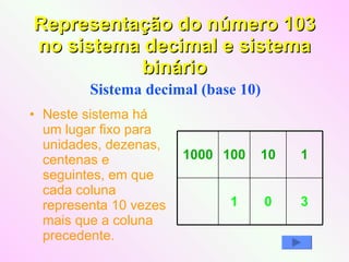 Representação do número 103 no sistema decimal e sistema binário Neste sistema há um lugar fixo para unidades, dezenas, centenas e seguintes, em que cada coluna representa 10 vezes mais que a coluna precedente. Sistema decimal (base 10)  3 0 1 1 10 100 1000 