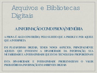 Arquivos e Bibliotecas Digitais A INFORMAÇÃO COMO PROVA/MEMÓRIA A PROVA É ALGO CONSTRUÍDO, PELO SUJEITO QUE A PRODUZ E POR AQUELE QUE A INTERPRETA EM PLATAFORMAS DIGITAIS, TEMOS NOVOS ASPECTOS, PRINCIPALMENTE AQUELES QUE ENVOLVEM A DINAMICIDADE DA INFORMAÇÃO, SUA MUTABILIDADE E A INTERATIVIDADE QUE ESTAS TECNOLOGIAS PROPORCIONAM ESTA DINAMICIDADE E INTERATIVIDADE PROBLEMATIZAM O VALOR PROBATÓRIO DA INFORMAÇÃO EM AMBIENTES DIGITAIS 