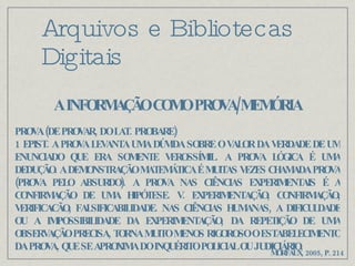 Arquivos e Bibliotecas Digitais A INFORMAÇÃO COMO PROVA/MEMÓRIA PROVA (DE PROVAR, DO LAT. PROBARE) 1 EPIST. A PROVA LEVANTA UMA DÚVIDA SOBRE O VALOR DA VERDADE DE UM ENUNCIADO QUE ERA SOMENTE VEROSSÍMIL. A PROVA LÓGICA É UMA DEDUÇÃO. A DEMONSTRAÇÃO MATEMÁTICA É MUITAS VEZES CHAMADA PROVA (PROVA PELO ABSURDO). A PROVA NAS CIÊNCIAS EXPERIMENTAIS É A CONFIRMAÇÃO DE UMA HIPÓTESE. V. EXPERIMENTAÇÃO, CONFIRMAÇÃO, VERIFICACÃO, FALSIFICABILIDADE. NAS CIÊNCIAS HUMANAS, A DIFICULDADE OU A IMPOSSIBILIDADE DA EXPERIMENTAÇÃO, DA REPETIÇÃO DE UMA OBSERVAÇÃO PRECISA, TORNA MUITO MENOS RIGOROSO O ESTABELECIMENTO DA PROVA, QUE SE APROXIMA DO INQUÉRITO POLICIAL OU JUDICIÁRIO. MORFAUX, 2005, P. 214 