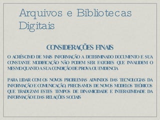 Arquivos e Bibliotecas Digitais O ACRÉSCIMO DE MAIS INFORMAÇÃO A DETERMINADO DOCUMENTO E SUA CONSTANTE MODIFICAÇÃO NÃO PODEM SER FATORES QUE INVALIDEM O MESMO QUANTO A SUA CONDIÇÃO DE PROVA OU EVIDENCIA PARA LIDAR COM OS NOVOS PROBLEMAS ADVINDOS DAS TECNOLOGIAS DA INFORMAÇÃO E COMUNICAÇÃO, PRECISAMOS DE NOVOS MODELOS TEÓRICOS QUE TRADUZAM ESTES TEMPOS DE DINAMICIDADE E INTERATIVIDADE DA INFORMAÇÃO E DAS RELAÇÕES SOCIAIS CONSIDERAÇÕES FINAIS 