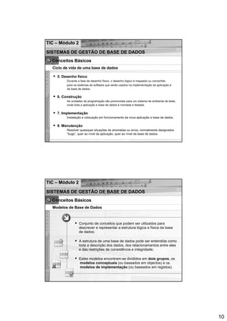 TIC – Módulo 2

SISTEMAS DE GESTÃO DE BASE DE DADOS
  Conceitos Básicos
  Ciclo de vida de uma base de dados

    5. Desenho físico
         Durante a fase de desenho físico, o desenho lógico é mapeado ou convertido
         para os sistemas de software que serão usados na implementação da aplicação e
         da base de dados.

    6. Construção
         As unidades de programação são promovidas para um sistema de ambiente de teste,
         onde toda a aplicação e base de dados é montada e testada.

    7. Implementação
         Instalação e colocação em funcionamento da nova aplicação e base de dados.

    8. Manutenção
         Resolver quaisquer situações de anomalias ou erros, normalmente designados
         “bugs”, quer ao nível da aplicação, quer ao nível da base de dados.




TIC – Módulo 2

SISTEMAS DE GESTÃO DE BASE DE DADOS
  Conceitos Básicos
  Modelos de Base de Dados



                 Conjunto de conceitos que podem ser utilizados para
                 descrever e representar a estrutura lógica e física da base
                 de dados;

                 A estrutura de uma base de dados pode ser entendida como
                 toda a descrição dos dados, dos relacionamentos entre eles
                 e das restrições de consistência e integridade;

                 Estes modelos encontram-se divididos em dois grupos, os
                 modelos conceptuais (ou baseados em objectos) e os
                 modelos de implementação (ou baseados em registos).




                                                                                           10
 