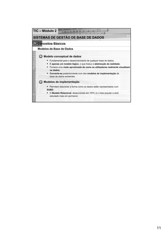 TIC – Módulo 2

SISTEMAS DE GESTÃO DE BASE DE DADOS
  Conceitos Básicos
  Modelos de Base de Dados

      Modelo conceptual de dados
          Fundamental para o desenvolvimento de qualquer base de dados;
          É apenas um modelo lógico, o que traduz a abstracção da realidade;
          Fornece uma visão aproximada de como os utilizadores realmente visualizam
          os dados;
          Converte-se posteriormente num dos modelos de implementação de
          base de dados existentes.

      Modelos de implementação
          Permitem descrever a forma como os dados estão representados num
        SGBD;
          O Modelo Relacional, desenvolvido em 1970, é o mais popular e será
          estudado mais em pormenor.




                                                                                      11
 