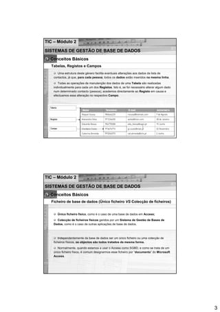 TIC – Módulo 2

SISTEMAS DE GESTÃO DE BASE DE DADOS
  Conceitos Básicos
  Tabelas, Registos e Campos
      Uma estrutura deste género facilita eventuais alterações aos dados da lista de
   contactos, já que, para cada pessoa, todos os dados estão inseridos na mesma linha.
      Todas as operações de manutenção dos dados de uma Tabela são realizadas
   individualmente para cada um dos Registos. Isto é, se for necessário alterar algum dado
   num determinado contacto (pessoa), acedemos directamente ao Registo em causa e
   efectuamos essa alteração no respectivo Campo.




TIC – Módulo 2

SISTEMAS DE GESTÃO DE BASE DE DADOS
  Conceitos Básicos
  Ficheiro de base de dados (Único ficheiro VS Colecção de ficheiros)


     Único ficheiro físico, como é o caso de uma base de dados em Access;
     Colecção de ficheiros físicos geridos por um Sistema de Gestão de Bases de
   Dados, como é o caso de outras aplicações de base de dados.



       Independentemente da base de dados ser um único ficheiro ou uma colecção de
   ficheiros físicos, os objectos são todos tratados da mesma forma.
      Normalmente, quando estamos a usar o Access como SGBD, e como se trata de um
   único ficheiro físico, é comum designarmos esse ficheiro por “documento” do Microsoft
   Access.




                                                                                             3
 