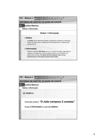 TIC – Módulo 2

SISTEMAS DE GESTÃO DE BASE DE DADOS
  Conceitos Básicos
  Dados e Informação

                             Dados = Informação

      Dados
       Os Dados são os elementos isolados, significativos, rigorosos e relevantes.
       Podem ser vistos como a matéria-prima necessária para um determinado
       processamento.


      Informação
       Podemos entender Informação como um conjunto de dados, organizados e
       sujeitos a um tratamento, tornando assim possível a sua utilização num
       determinado contexto. Os dados não têm qualquer valor e só se
       transformam em informação quando relacionados.




TIC – Módulo 2

SISTEMAS DE GESTÃO DE BASE DE DADOS
  Conceitos Básicos
  Dados e Informação


      EXEMPLO




     Exemplo prático: “O          João comprou 2 canetas”
     O que é informação e o que são dados?




                                                                                     4
 
