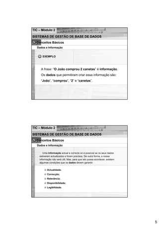 TIC – Módulo 2

SISTEMAS DE GESTÃO DE BASE DE DADOS
  Conceitos Básicos
  Dados e Informação


      EXEMPLO



     A frase: “O João comprou 2 canetas” é informação.
     Os dados que permitiram criar essa informação são:
     “João”, “comprou”, “2” e “canetas”.




TIC – Módulo 2

SISTEMAS DE GESTÃO DE BASE DE DADOS
  Conceitos Básicos
  Dados e Informação

       Uma informação actual e correcta só é possível se os seus dados
    estiverem actualizados e forem precisos. De outra forma, a nossa
    informação não será útil. Mas, para que isto possa acontecer, existem
    algumas condições que os dados devem garantir:


          Actualidade;
          Correcção;
          Relevância;
          Disponibilidade;
          Legibilidade.




                                                                            5
 