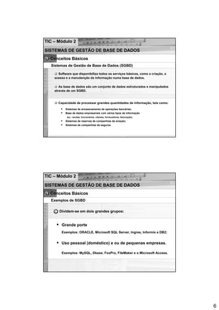 TIC – Módulo 2

SISTEMAS DE GESTÃO DE BASE DE DADOS
  Conceitos Básicos
  Sistemas de Gestão de Base de Dados (SGBD)

      Software que disponibiliza todos os serviços básicos, como a criação, o
    acesso e a manutenção da informação numa base de dados.

       As base de dados são um conjunto de dados estruturados e manipulados
    através de um SGBD.


      Capacidade de processar grandes quantidades de informação, tais como:
           Sistemas de armazenamento de operações bancárias;
           Base de dados empresariais com vários tipos de informação
            (ex.: vendas, funcionários, clientes, fornecedores, facturação);
           Sistemas de reservas de companhias de aviação;
           Sistemas de companhias de seguros.




TIC – Módulo 2

SISTEMAS DE GESTÃO DE BASE DE DADOS
  Conceitos Básicos
  Exemplos de SGBD

       Dividem-se em dois grandes grupos:


        Grande porte
        Exemplos: ORACLE, Microsoft SQL Server, Ingres, Informix e DB2;


        Uso pessoal (doméstico) e ou de pequenas empresas.

        Exemplos: MySQL, Dbase, FoxPro, FileMaker e o Microsoft Access.




                                                                                6
 