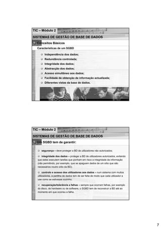 TIC – Módulo 2

SISTEMAS DE GESTÃO DE BASE DE DADOS
  Conceitos Básicos
  Características de um SGBD

         Independência dos dados;
         Redundância controlada;
         Integridade dos dados;
         Abstracção dos dados;
         Acesso simultâneo aos dados;
         Facilidade de obtenção de informação actualizada;
         Diferentes vistas da base de dados.




TIC – Módulo 2

SISTEMAS DE GESTÃO DE BASE DE DADOS
  Um SGBD tem de garantir:

      segurança – deve proteger a BD de utilizadores não autorizados;

      integridade dos dados – proteger a BD de utilizadores autorizados, evitando
   que estes executem tarefas que ponham em risco a integridade da informação
   (não permitindo, por exemplo, que se apaguem dados de um sítio que são
   necessários noutro sítio da BD);

        controlo e acesso dos utilizadores aos dados – num sistema com muitos
   utilizadores, a partilha de dados tem de ser feita de modo que cada utilizador a
   use como se estivesse sozinho;

      recuperação/tolerância a falhas – sempre que ocorram falhas, por exemplo
   do disco, de hardware ou de software, o SGBD tem de reconstruir a BD até ao
   momento em que ocorreu a falha.




                                                                                      7
 