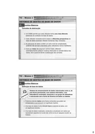 TIC – Módulo 2

SISTEMAS DE GESTÃO DE BASE DE DADOS
  Conceitos Básicos
   Camadas de abstracção


          Um SGBD permite que cada utilizador tenha uma vista diferente
          (abstracta) do conteúdo da base de dados;

          Cada utilizador necessita de ter acesso a diferentes perspectivas da
          base de dados (exemplo: Director Comercial, Dep. Compras);

          As estruturas de dados contêm um certo nível de complexidade,
          podendo não ser bem entendidas pelos utilizadores menos habilitados;

          Como as vistas não arquivam nenhum dado, reflectem
          automaticamente qualquer mudança efectuada na camada básica dos
          dados. Isto é possível devido à abstracção das camadas.




TIC – Módulo 2

SISTEMAS DE GESTÃO DE BASE DE DADOS
  Conceitos Básicos
   Definição de base de dados

                  Sistema de armazenamento de dados relacionados entre si, de
                  uma forma permanente, num sistema informático, com
             te   redundância controlada, acessíveis a um grupo de utilizadores
          an
     po rt        e estruturado sob a forma de ficheiros de dados ou tabelas.
  Im

         Podemos entender dados como factos conhecidos que podem ser
         armazenados e que possuem um significado implícito;

         Uma base de dados é uma colecção lógica e coerente de dados, com
         um significado inerente;

         Uma base de dados é planeada, construída e actualizada com dados que
         representam aspectos do mundo real, como se de um “pequeno mundo” se
         tratasse.




                                                                                  8
 