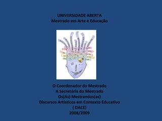 UNIVERSIDADE ABERTA
      Mestrado em Arte e Educação




       O Coordenador do Mestrado
        A Secretária do Mestrado
          Os(As) Mestrandos(as)
Discursos Artísticos em Contexto Educativo
                   ( DACE)
                 2008/2009
 