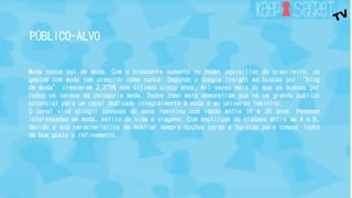 PÚBLICO-ALVO 
Moda nunca sai de moda. Com o crescente aumento no poder aquisitivo do brasileiro, os 
gastos com moda tem crescido como nunca. Segundo o Google Insight as buscas por “blog 
de moda” cresceram 2.275% nos últimos cinco anos, mil vezes mais do que as buscas por 
todos os termos da categoria moda. Dados como este demonstram que há um grande publico 
potencial para um canal dedicado integralmente à moda e ao universo feminino. 
O canal visa atingir pessoas do sexo feminino com idade entre 16 e 36 anos. Pessoas 
interessadas em moda, estilo de vida e viagens. Com amplitude de classes entre as A e B, 
devido a sua característica de mostrar sempre opções caras e baratas para compor looks 
de bom gosto e refinamento. 
 
