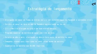 Estratégia de lançamento 
• Divulgação do canal em todas as mídias sociais com anúncios pagos no Facebook e conteúdos virais. 
• Estréia do canal se dará no mês de Dezembro aproveitando as férias. 
• Lili e Marília divulgam no blog e em suas mídias sociais. 
• Programa especial de estréia do canal com link ao vivo. 
• Durante um mês e meio, divulgação da data e hora exata da estréia do canal. 
• Campanha intensa para inscrições no canal antes mesmo da estréia. 
• Expectativa de estréia com 20.000 inscritos. 
 
