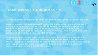 Cotas comerciais e de patrocínio 
As marcas podem se associar ao canal por meio de duas opções de cotas, são elas: 
Cotas por produto: Cada programa poderá receber até 4 anunciantes. A cota mínima para o 
anúncio em um determinado programa é de R$2.500 mensais. Não existe cota máxima. A 
exposição da marca se dará em todos os episódios do programa escolhido de forma 
proporcional ao valor pago em comparação a outros anunciantes. Para se tornar anunciante 
exclusivo de um programa, a cota é de R$20.000 mensais. 
Cotas para o canal: O canal poderá receber até 4 anunciantes que serão oferecedores do 
canal. A cota mínima para anunciante oferecedor é de R$10.000 mensais. Não existe cota 
máxima. A exposição da marca se dará em todos os produtos do canal de forma proporcional ao 
valor pago em comparação a outros anunciantes. Para se tornar anunciante oferecedor 
exclusivo do canal, a cota é de R$60.000 mensais. 
 