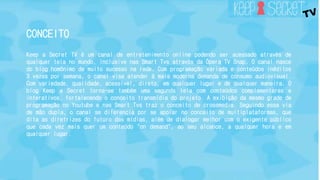 CONCEITO 
Keep a Secret TV é um canal de entretenimento online podendo ser acessado através de 
qualquer tela no mundo, inclusive nas Smart Tvs através da Ópera TV Snap. O canal nasce 
do blog homônimo de muito sucesso na rede. Com programação variada e conteúdos inéditos 
3 vezes por semana, o canal visa atender à mais moderna demanda de consumo audiovisual. 
Com variedade, qualidade, acessível, direto, em qualquer lugar e de qualquer maneira. O 
blog Keep a Secret torna-se também uma segunda tela com conteúdos complementares e 
interativos, fortalecendo o conceito transmídia do projeto. A exibição da mesmo grade de 
programação no Youtube e nas Smart Tvs traz o conceito de crossmedia. Seguindo essa via 
de mão dupla, o canal se diferencia por se apoiar no conceito de multiplataformas, que 
dita as diretrizes do futuro das mídias, além de dialogar melhor com o exigente público 
que cada vez mais quer um conteúdo "on demand", ao seu alcance, a qualquer hora e em 
qualquer lugar. 
 