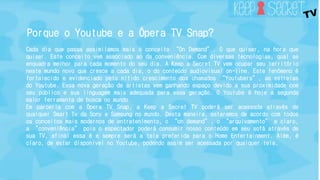 Porque o Youtube e a Ópera TV Snap? 
Cada dia que passa assimilamos mais o conceito “On Demand”. O que quiser, na hora que 
quiser. Este conceito vem associado ao da conveniência. Com diversas tecnologias, qual se 
enquadra melhor para cada momento do seu dia. A Keep a Secret TV vem ocupar seu território 
neste mundo novo que cresce a cada dia, o do conteúdo audiovisual on-line. Este fenômeno é 
fortalecido e evidenciado pelo nítido crescimento dos chamados “Youtubers”, as estrelas 
do Youtube. Essa nova geração de artistas vem ganhando espaço devido a sua proximidade com 
seu público e sua linguagem mais adequada para essa geração. O Youtube é hoje a segunda 
maior ferramenta de busca no mundo. 
Em parceria com a Ópera TV Snap, a Keep a Secret TV poderá ser acessada através de 
qualquer Smart Tv da Sony e Samsung no mundo. Desta maneira, estaremos de acordo com todos 
os conceitos mais modernos de entretenimento, o “on demand”, o “arquivamento” e claro, 
a “conveniência” pois o espectador poderá consumir nosso conteúdo em seu sofá através de 
sua TV, afinal essa é e sempre será a tela preferida para o Home Entertainment. Além, é 
claro, de estar disponível no Youtube, podendo assim ser acessada por qualquer tela. 
 