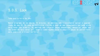 S.O.S. Look 
Toda quarta-feira às 20h: 
Neste programa de no máximo 10 minutos, as meninas vão literalmente salvar o guarda-roupa 
de uma fã. Em cada episódio elas visitam a casa de uma espectadora que pede ajuda 
para rever seu armário. As meninas vão resgatar peças esquecidas, descartar peças que 
não poderiam mais estar ali, sugerir combinações novas e adquirir peças do patrocinador 
para completar o closet perfeito! 
 