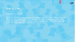 Keep a Live 
Toda sexta-feira às 20h: 
Sexta- feira à noite é dia de encontrar as amigas! E é isso o que faremos através de 
um link ao vivo. Durante meia hora, as fãs terão a oportunidade de conversar com a 
Lili e com a Marília. Podem perguntar e falar o que quiserem. Este será o canal mais 
direto entre as blogueiras e seu público. 
 