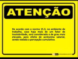De acordo com a norma 15.3, no ambiente de
trabalho, caso haja mais de um fator de
insalubridade, será considerado o de grau mais
elevado, para efeito de acréscimo salarial,
sendo vedada a percepção cumulativa.
 