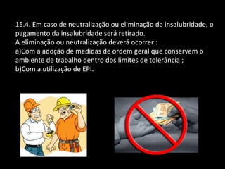 15.4. Em caso de neutralização ou eliminação da insalubridade, o
pagamento da insalubridade será retirado.
A eliminação ou neutralização deverá ocorrer :
a)Com a adoção de medidas de ordem geral que conservem o
ambiente de trabalho dentro dos limites de tolerância ;
b)Com a utilização de EPI.
 