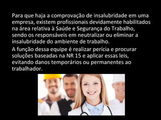 Para que haja a comprovação de insalubridade em uma
empresa, existem profissionais devidamente habilitados
na área relativa à Saúde e Segurança do Trabalho,
sendo os responsáveis em neutralizar ou eliminar a
insalubridade do ambiente de trabalho.
A função dessa equipe é realizar perícia e procurar
soluções baseadas na NR 15 e aplicar essas leis,
evitando danos temporários ou permanentes ao
trabalhador.
 