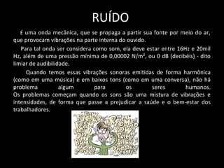 RUÍDO
É uma onda mecânica, que se propaga a partir sua fonte por meio do ar,
que provocam vibrações na parte interna do ouvido.
Para tal onda ser considera como som, ela deve estar entre 16Hz e 20mil
Hz, além de uma pressão mínima de 0,00002 N/m², ou 0 dB (decibéis) - dito
limiar de audibilidade.
Quando temos essas vibrações sonoras emitidas de forma harmônica
(como em uma música) e em baixos tons (como em uma conversa), não há
problema algum para os seres humanos.
Os problemas começam quando os sons são uma mistura de vibrações e
intensidades, de forma que passe a prejudicar a saúde e o bem-estar dos
trabalhadores.
 