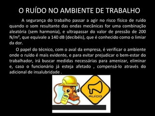 O RUÍDO NO AMBIENTE DE TRABALHO
A segurança do trabalho passar a agir no risco físico de ruído
quando o som resultante das ondas mecânicas for uma combinação
aleatória (sem harmonia), e ultrapassar do valor de pressão de 200
N/m², que equivale a 140 dB (decibéis), que é conhecido como o limiar
da dor.
O papel do técnico, com o aval da empresa, é verificar o ambiente
onde o ruído é mais evidente, e para evitar prejudicar o bem-estar do
trabalhador, irá buscar medidas necessárias para amenizar, eliminar
e, caso o funcionário já esteja afetado , compensá-lo através do
adicional de insalubridade .
 
