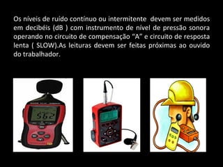 Os níveis de ruído contínuo ou intermitente devem ser medidos
em decibéis (dB ) com instrumento de nível de pressão sonora
operando no circuito de compensação “A” e circuito de resposta
lenta ( SLOW).As leituras devem ser feitas próximas ao ouvido
do trabalhador.
 