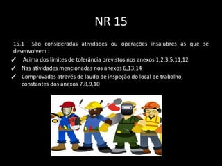 NR 15
15.1 São consideradas atividades ou operações insalubres as que se
desenvolvem :
✓ Acima dos limites de tolerância previstos nos anexos 1,2,3,5,11,12
✓ Nas atividades mencionadas nos anexos 6,13,14
✓ Comprovadas através de laudo de inspeção do local de trabalho,
constantes dos anexos 7,8,9,10
 