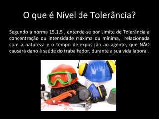 O que é Nível de Tolerância?
Segundo a norma 15.1.5 , entende-se por Limite de Tolerância a
concentração ou intensidade máxima ou mínima, relacionada
com a natureza e o tempo de exposição ao agente, que NÃO
causará dano à saúde do trabalhador, durante a sua vida laboral.
 