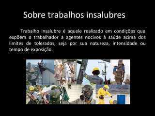 Sobre trabalhos insalubres
Trabalho insalubre é aquele realizado em condições que
expõem o trabalhador a agentes nocivos à saúde acima dos
limites de tolerados, seja por sua natureza, intensidade ou
tempo de exposição.
 