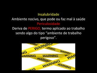 Insalubridade
Ambiente nocivo, que pode ou faz mal à saúde
Periculosidade
Deriva de PERIGO, termo aplicado ao trabalho
sendo algo do tipo “ambiente de trabalho
perigoso”.
 