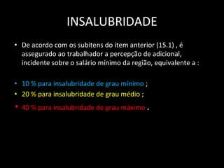 INSALUBRIDADE
• De acordo com os subitens do item anterior (15.1) , é
assegurado ao trabalhador a percepção de adicional,
incidente sobre o salário mínimo da região, equivalente a :
• 10 % para insalubridade de grau mínimo ;
• 20 % para insalubridade de grau médio ;
• 40 % para insalubridade de grau máximo .
 