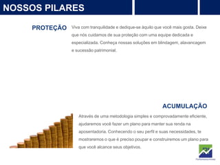 4
NOSSOS PILARES
PROTEÇÃO Viva com tranquilidade e dedique-se àquilo que você mais gosta. Deixe
que nós cuidamos de sua proteção com uma equipe dedicada e
especializada. Conheça nossas soluções em blindagem, alavancagem
e sucessão patrimonial.
PROTEÇÃO
Rentabilidade
ACUMULAÇÃO
Através de uma metodologia simples e comprovadamente eficiente,
ajudaremos você fazer um plano para manter sua renda na
aposentadoria. Conhecendo o seu perfil e suas necessidades, te
mostraremos o que é preciso poupar e construiremos um plano para
que você alcance seus objetivos.
 