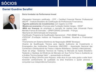 6
SÓCIOS
PROTEÇÃO
Rentabilidade
Daniel Guedine Serafini
Sócio fundador da Performance Invest
•Planejador financeiro certificado - CFP – Certified Financial Planner Professional
(IBCPF – Instituto Brasileiro de Certificação de Profissionais Financeiros)
•Agente autônomo de investimentos com registro na CVM
•Mestre em economia e finanças pela Fundação Getúlio Vargas – EESP
•MBA em finanças de empresas e mercado de capitais pela Université Pierre
Mendès France de Grenoble – UPMF/CERAG (Grenoble – França)
•Bacharel em Administração de Empresas
•Certificado: Programa de Qualificação Operacional – PQO (BM&F Bovespa)
•FIPECAF (Fundação Instituto de Pesquisas Contábeis, Atuariais e Financeiras/
USP)
•Treinamento em Sistema Eletrônico de Negociação (BM&F Bovespa)
•Exame de Qualificação Técnica para Agente Autônomo de Investimento e
Empregados das Instituições Financeiras (ANCORD – Associação Nacional das
Corretoras e Distribuidoras de Títulos e Valores Mobiliários, Câmbio e Mercadorias)
•Autor do artigo: “Sistemas Técnicos de Trading no Mercado de Ações Brasileiro:
Testando a Hipótese de Eficiência de Mercado em Sua Forma Fraca e Avaliando se
a Análise Técnica Agrega Valor” – apresentado na Ampad.
•Criador do Blog Caminho para Riqueza, onde atua no que mais gosta e sabe fazer:
transmitir conhecimento de qualidade na área financeira e ajudar pessoas a
conquistar sua independência financeira.
 