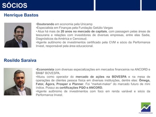 7
SÓCIOS
PROTEÇÃO
Rentabilidade
Henrique Bastos
•Doutorando em economia pela Unicamp
•Especialista em Finanças pela Fundação Getúlio Vargas
• Atua há mais de 20 anos no mercado de capitais, com passagem pelas áreas de
tesouraria e relações com investidores de diversas empresas, entre elas Sadia,
Diagnósticos da América e Cencosud.
•Agente autônomo de investimentos certificado pela CVM e sócio da Performance
Invest, responsável pela área educacional.
Rosildo Saraiva
•Economista com diversas especializações em mercados financeiros na ANCORD e
BM&F BOVESPA.
•Atuou como operador do mercado de ações na BOVESPA e na mesa de
operações de clientes pessoa física em diversas instituições, dentre elas: Ômega,
Fator, Ágora, Prosper e Planner. Foi “market-maker” do marcado futuro de mini
índice. Possui as certificações PQO e ANCORD.
•Agente autônomo de investimentos com foco em renda variável e sócio da
Performance Invest.
 