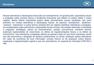 1
Disclaimer
Nossas estimativas e declarações futuras têm por embasamento, em grande parte, expectativas atuais
e projeções sobre eventos futuros e tendências financeiras que afetam ou podem afetar o nosso
negócio. Muitos fatores importantes podem afetar adversamente nossos resultados, tais como
previstos em nossas estimativas e declarações futuras. As palavras “acreditamos”, “podemos”,
“visamos”, “estimamos” e outros termos similares têm por objetivo identificar estimativas e projeções.
As considerações sobre estimativas e declarações futuras incluem informações referentes a resultados
e projeções, estratégias, planos de financiamentos, posição concorrencial, ambiente setorial,
potenciais oportunidades de crescimento, os efeitos de regulamentações futuras e os efeitos da
concorrência. Tais estimativas e projeções referem-se apenas à data em que foram expressas, sendo
que não assumimos a obrigação de atualizar publicamente ou revisar quaisquer dessas estimativas
em razão da ocorrência de nova informação, eventos futuros ou de quaisquer outros fatores,
ressalvada a regulamentação vigente a que nos submetemos, em especial às Instruções CVM 202 e
358.
 