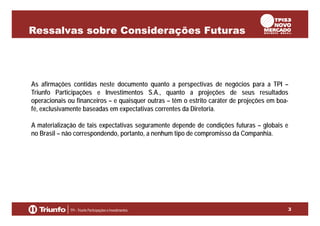Ressalvas sobre Considerações Futuras

As afirmações contidas neste documento quanto a perspectivas de negócios para a TPI –
Triunfo Participações e Investimentos S.A., quanto a projeções de seus resultados
operacionais ou financeiros – e quaisquer outras – têm o estrito caráter de projeções em boafé, exclusivamente baseadas em expectativas correntes da Diretoria.
A materialização de tais expectativas seguramente depende de condições futuras – globais e
no Brasil – não correspondendo, portanto, a nenhum tipo de compromisso da Companhia.

3

 