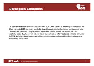 Alterações Contábeis

Em conformidade com o Ofício Circular CVM/SNC/SEP n° 2/2009, as informações trimestrais de
31 de março de 2008 não foram ajustadas às práticas contábeis vigentes no trimestre corrente.
Os efeitos no resultado e no patrimônio líquido que seriam obtidos caso tivessem sido
ajustadas estão divulgados em nossas notas explicativas às informações do primeiro trimestre
de 2009. As informações trimestrais estão apresentadas em milhares de reais, exceto quando
indicado de outra forma.

4

 