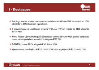 I - Destaques

O tráfego total de nossas concessões rodoviárias caiu 0,8% no 1T09 em relação ao 1T08,
atingindo 16.302 mil veículos equivalentes.
A movimentação de contêineres cresceu 97,9% no 1T09 em relação ao 1T08, atingindo
60.516 TEUs.
Nossa Receita Operacional Líquida consolidada cresceu 28,4% no 1T09, quando comparada
com o mesmo período do ano anterior, atingindo R$89.370.
O EBITDA cresceu 75,9%, atingindo R$65.316 no 1T09.
Apresentamos lucro líquido de R$11.133 no 1T09, frente ao prejuízo de R$11.430 do 1T08.

5

 