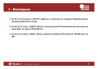 I - Destaques
No dia 19 de fevereiro a ARTESP adjudicou a Concessão do Complexo Rodoviário Ayrton
Senna/Carvalho Pinto à Triunfo.
No dia 24 de março o BNDES liberou a terceira parcela do financiamento da construção da
Usina Salto, no valor de R$ 40.000 mil.
No dia 27 de março a ANEEL alterou a potência instalada da Rio Verde de 108 MW para 116
MW.

6

 