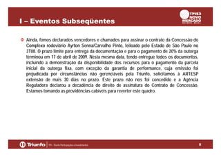 I – Eventos Subseqüentes
Ainda, fomos declarados vencedores e chamados para assinar o contrato da Concessão do
Complexo rodoviário Ayrton Senna/Carvalho Pinto, leiloado pelo Estado de São Paulo no
3T08. O prazo limite para entrega da documentação e para o pagamento de 20% da outorga
terminou em 17 de abril de 2009. Nesta mesma data, tendo entregue todos os documentos,
incluindo a demonstração da disponibilidade dos recursos para o pagamento da parcela
inicial da outorga fixa, com exceção da garantia de performance, cuja emissão foi
prejudicada por circunstâncias não gerenciáveis pela Triunfo, solicitamos à ARTESP
extensão de mais 30 dias no prazo. Este prazo não nos foi concedido e a Agência
Reguladora declarou a decadência do direito de assinatura do Contrato de Concessão.
Estamos tomando as providências cabíveis para reverter este quadro.

8

 