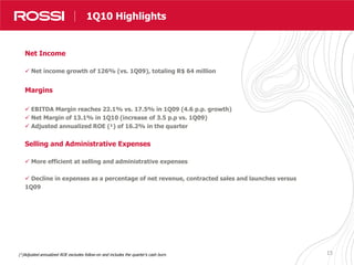 15
Destaques Resultados
Net Income
 Net income growth of 126% (vs. 1Q09), totaling R$ 64 million
Margins
 EBITDA Margin reaches 22.1% vs. 17.5% in 1Q09 (4.6 p.p. growth)
 Net Margin of 13.1% in 1Q10 (increase of 3.5 p.p vs. 1Q09)
 Adjusted annualized ROE (¹) of 16.2% in the quarter
Selling and Administrative Expenses
 More efficient at selling and administrative expenses
 Decline in expenses as a percentage of net revenue, contracted sales and launches versus
1Q09
1Q10 Highlights
(¹)Adjusted annualized ROE excludes follow-on and includes the quarter’s cash burn.
 