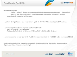 Gestão de Portfólio


•   Fusões e Aquisições:
             Janeiro – Relativa : oferece soluções no segmento de administração de ambientes e serviços de TI
             Março – Disec Digital Security S.A., empresa nacional com foco em consultoria e serviços
        gerenciados de segurança da informação



•   Aporte na Spring Wireless - novo sócio com um aporte de USD 12 milhões liderado pelo SAP Ventures.



•   Aumento de participação nas empresas MoIP e Site Blindado.
       Valor da aquisição = R$ 2,4 milhões
       Participação final indireta da Ideiasnet : 41,3% na MoIP e 28,6% no Site Blindado.



•   Aumento de capital no valor total de R$ 50,126 milhões com a emissão de 14.200.000 ações ao preço de R$ 3,53



• Novo Investimento – Brain Inteligência em Talentos, empresa que propõe soluções em Desenvolvimento
Organizacional e em Recrutamento e Seleção
 
