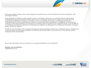 Esta apresentação poderá conter certas projeções e tendências que não são resultados financeiros realizados, nem
informação histórica.
Estas projeções e tendências estão sujeitas a riscos e incertezas, sendo que os resultados futuros poderão diferir
materialmente daqueles projetados. Muitos destes riscos e incertezas relacionam-se a fatores que estão além da
capacidade da Ideiasnet em controlar ou estimar, como as condições de mercado, as flutuações de moeda, o
comportamento de outros participantes do mercado, as ações de órgãos reguladores, a habilidade da companhia de
continuar a obter financiamentos, as mudanças no contexto político e social em que a Ideiasnet opera ou em tendências
ou condições econômicas, incluindo-se as flutuações de inflação e as alterações na confiança do consumidor, em bases
global, nacional ou regional.
Os leitores são advertidos a não confiarem plenamente nestas projeções e tendências. A Ideiasnet não tem obrigação de
publicar qualquer revisão destas projeções e tendências que devam refletir novos eventos ou circunstâncias após a
realização desta apresentação.




Para mais informações, entre em contato com a equipe de Relações com Investidores:

Relação com Investidores
ri@ideiasnet.com.br
 
