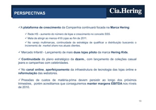 PERSPECTIVAS


  A plataforma de crescimento da Companhia continuará focada na Marca Hering:

       Rede HS - aumento do número de lojas e crescimento no conceito SSS.
       Meta de atingir ao menos 418 Lojas ao fim de 2011.
        No varejo multimarcas, continuidade da estratégia de qualificar a distribuição buscando o
     incremento de market share nos atuais clientes.

   Mercado Infantil - Lançamento de mais duas lojas piloto da marca Hering Kids.

    Continuidade do plano estratégico da dzarm., com lançamento de coleções casual
 jeans e campanhas com celebridades.

   No canal online, aperfeiçoamento da infraestrutura de tecnologia das lojas online e
 reformulação das webstores.

    Pressões de custos de matéria-prima devem persistir ao longo dos próximos
 trimestres, porém acreditamos que conseguiremos manter margens EBITDA nos níveis
 de 2010.



                                                                                                    15
 