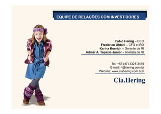 EQUIPE DE RELAÇÕES COM INVESTIDORES




                               Fabio Hering – CEO
                     Frederico Oldani – CFO e IRO
                    Karina Koerich – Gerente de RI
            Admar A. Topazio Junior – Analista de RI


                              Tel. +55 (47) 3321-3469
                            E-mail: ri@hering.com.br
                     Website: www.ciahering.com.br/ri
 