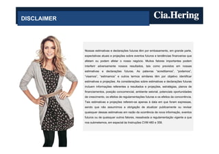 DISCLAIMER




             Nossas estimativas e declarações futuras têm por embasamento, em grande parte,
             expectativas atuais e projeções sobre eventos futuros e tendências financeiras que
             afetam ou podem afetar o nosso negócio. Muitos fatores importantes podem
             interferir adversamente nossos resultados, tais como previstos em nossas
             estimativas e declarações futuras. As palavras “acreditamos”, “podemos”,
             “visamos”, “estimamos” e outros termos similares têm por objetivo identificar
             estimativas e projeções. As considerações sobre estimativas e declarações futuras
             incluem informações referentes a resultados e projeções, estratégias, planos de
             financiamentos, posição concorrencial, ambiente setorial, potenciais oportunidades
             de crescimento, os efeitos de regulamentações futuras e os efeitos da concorrência.
             Tais estimativas e projeções referem-se apenas à data em que foram expressas,
             sendo que não assumimos a obrigação de atualizar publicamente ou revisar
             quaisquer dessas estimativas em razão da ocorrência de nova informação, eventos
             futuros ou de quaisquer outros fatores, ressalvada a regulamentação vigente a que
             nos submetemos, em especial às Instruções CVM 480 e 358.
 