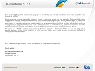 Resultado 1T11


Esta apresentação poderá conter certas projeções e tendências que não são resultados financeiros realizados, nem
informação histórica.
Estas projeções e tendências estão sujeitas a riscos e incertezas, sendo que os resultados futuros poderão diferir
materialmente daqueles projetados. Muitos destes riscos e incertezas relacionam-se a fatores que estão além da capacidade
da Ideiasnet em controlar ou estimar, como as condições de mercado, as flutuações de moeda, o comportamento de outros
participantes do mercado, as ações de órgãos reguladores, a habilidade da companhia de continuar a obter financiamentos,
as mudanças no contexto político e social em que a Ideiasnet opera ou em tendências ou condições econômicas, incluindo-
se as flutuações de inflação e as alterações na confiança do consumidor, em bases global, nacional ou regional.
Os leitores são advertidos a não confiarem plenamente nestas projeções e tendências. A Ideiasnet não tem obrigação de
publicar qualquer revisão destas projeções e tendências que devam refletir novos eventos ou circunstâncias após a
realização desta apresentação.




Para mais informações, entre em contato com a equipe de Relações com Investidores:


Sami Haddad

Ricardo Rosanova Garcia
Renata Vencato
ri@ideiasnet.com.br
 