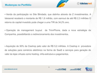 Mudanças no Portfólio


• Venda da participação no Site Blindado, que detinha através da Z investimentos. A

Ideiasnet receberá o montante de R$ 1,6 milhão, com earnout de até R$ 2,3 milhões O
retorno do capital investido pode chegar a uma TIR de 34,2% ano.


• Operação de management buyout           de TrinnPhone, dada a nova estratégia da
Companhia, possibilitando o redirecionamento dos investimentos.




• Aquisição de 50% da Ciashop pelo valor de R$ 5,0 milhões. A Ciashop é provedora

de soluções para comércio eletrônico na forma de SaaS e serviços para geração de
valor às lojas virtuais como hosting, infra-estrutura e pagamentos.




                                             3
 