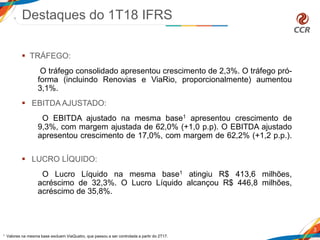  TRÁFEGO:
O tráfego consolidado apresentou crescimento de 2,3%. O tráfego pró-
forma (incluindo Renovias e ViaRio, proporcionalmente) aumentou
3,1%.
 EBITDA AJUSTADO:
O EBITDA ajustado na mesma base1 apresentou crescimento de
9,3%, com margem ajustada de 62,0% (+1,0 p.p). O EBITDA ajustado
apresentou crescimento de 17,0%, com margem de 62,2% (+1,2 p.p.).
 LUCRO LÍQUIDO:
O Lucro Líquido na mesma base1 atingiu R$ 413,6 milhões,
acréscimo de 32,3%. O Lucro Líquido alcançou R$ 446,8 milhões,
acréscimo de 35,8%.
Destaques do 1T18 IFRS
3
1 Valores na mesma base excluem ViaQuatro, que passou a ser controlada a partir do 2T17.
 