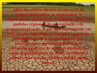 Além dos efeitos diretos da elevação da
      temperatura sobre os organismos, o
aquecimento global poderá também afetar os
     padrões regionais de precipitação e de
evapotranspiração, o que terá repercussão em
 todo regime hidrológico, biológico e agrícola,
     comprometendo o funcionamento dos
      ecossistemas e agroecossistemas pela
   alteração na oferta de serviços ambientais
  como disponibilidade de água, fertilidade e
   conservação do solo, biodiversidade, entre
                     outros.
 